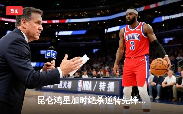 昆仑鸿星加时绝杀逆转先锋 中国球员刘杰攻入关键球创历史